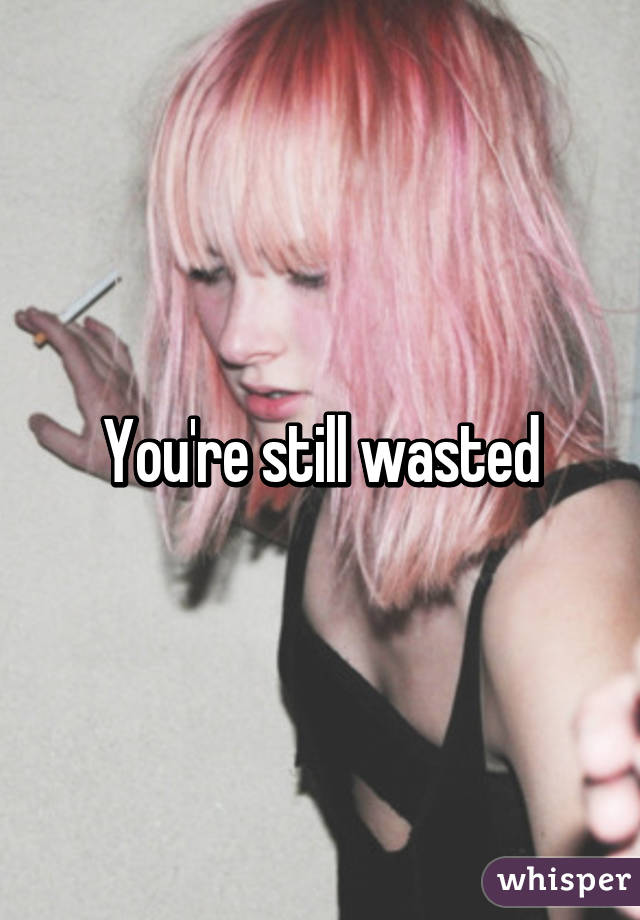 You're still wasted