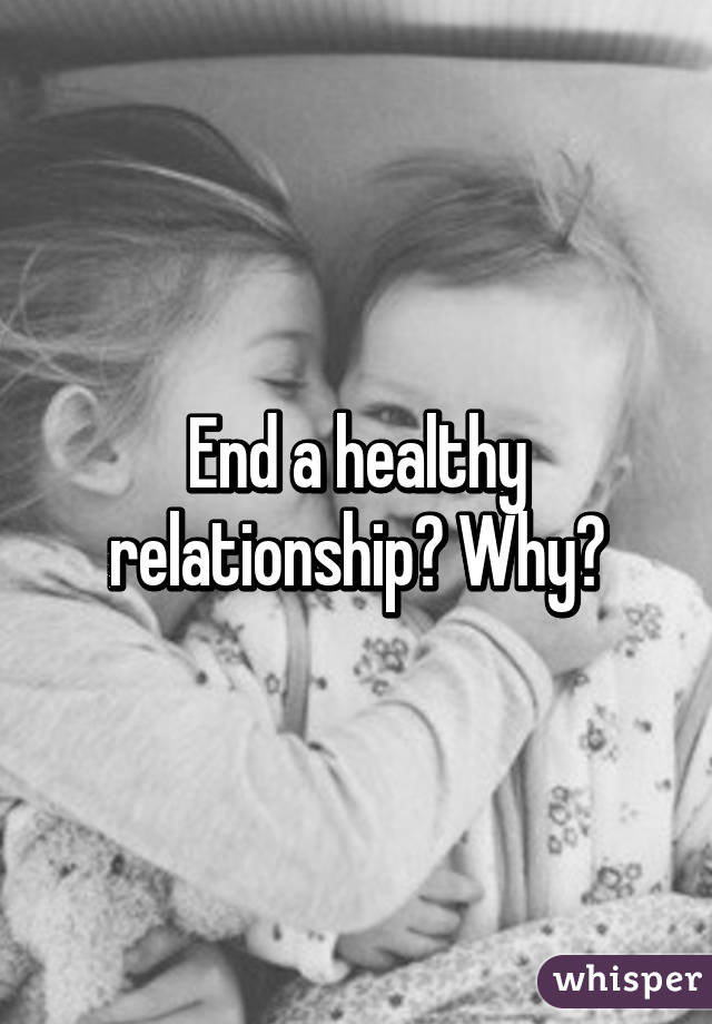 End a healthy relationship? Why?