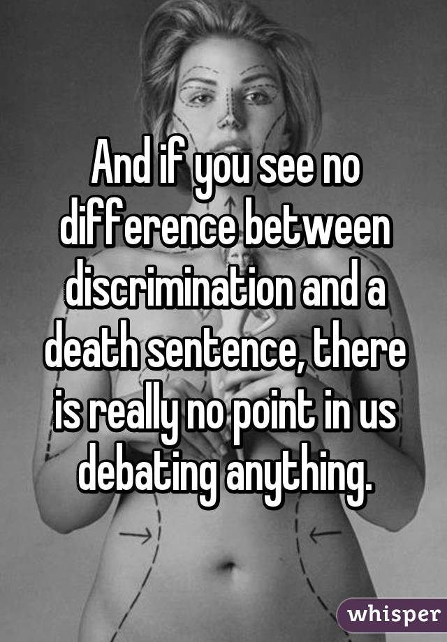 And if you see no difference between discrimination and a death sentence, there is really no point in us debating anything.