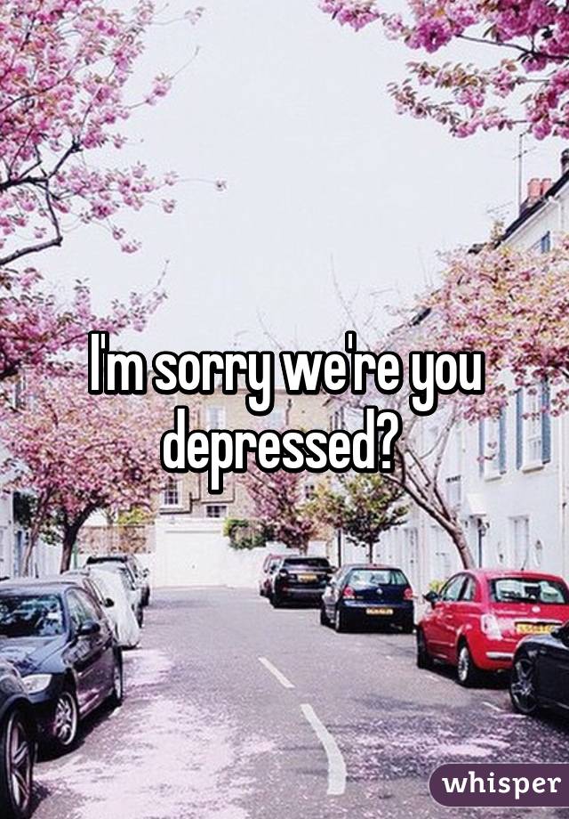 I'm sorry we're you depressed? 