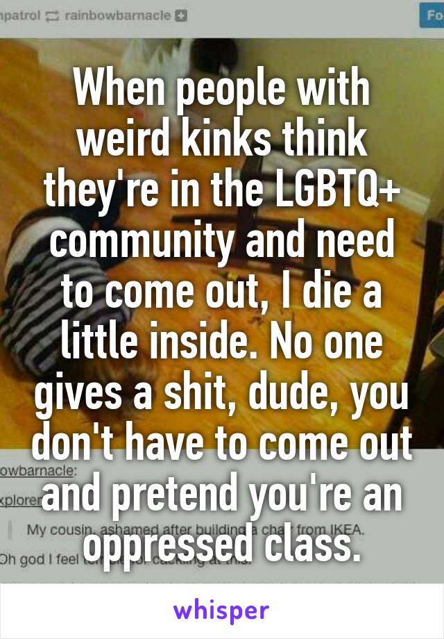 When people with weird kinks think they're in the LGBTQ+ community and need to come out, I die a little inside. No one gives a shit, dude, you don't have to come out and pretend you're an oppressed class.