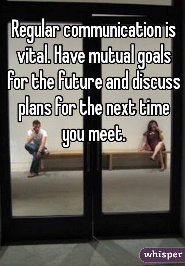 Regular communication is vital. Have mutual goals for the future and discuss plans for the next time you meet.