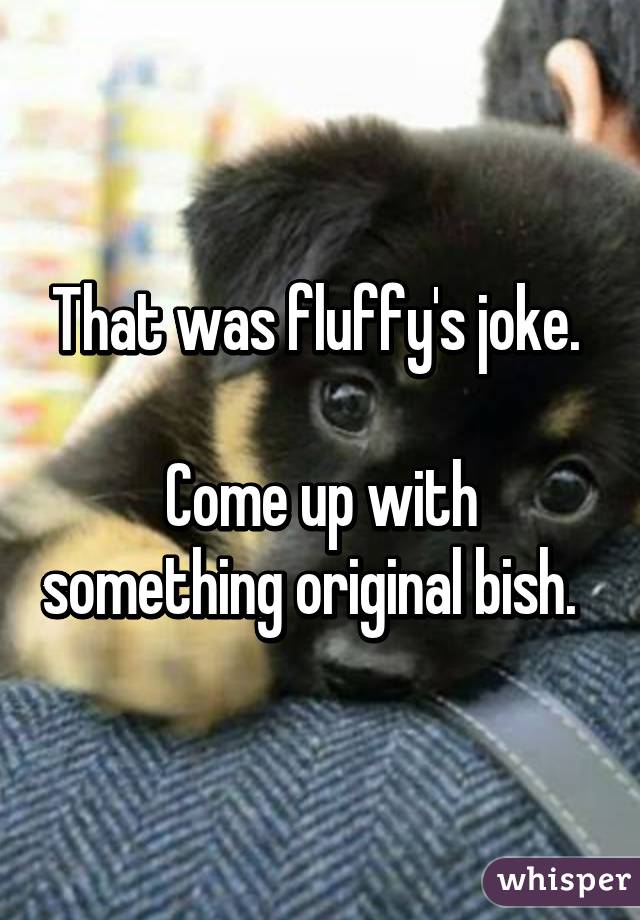 That was fluffy's joke. 

Come up with something original bish.  