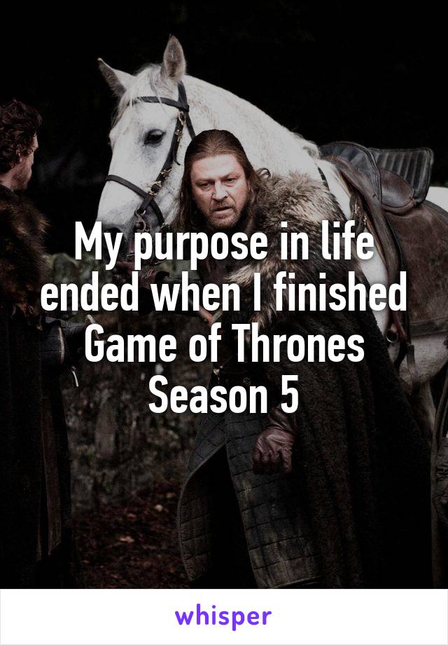 My purpose in life ended when I finished Game of Thrones Season 5