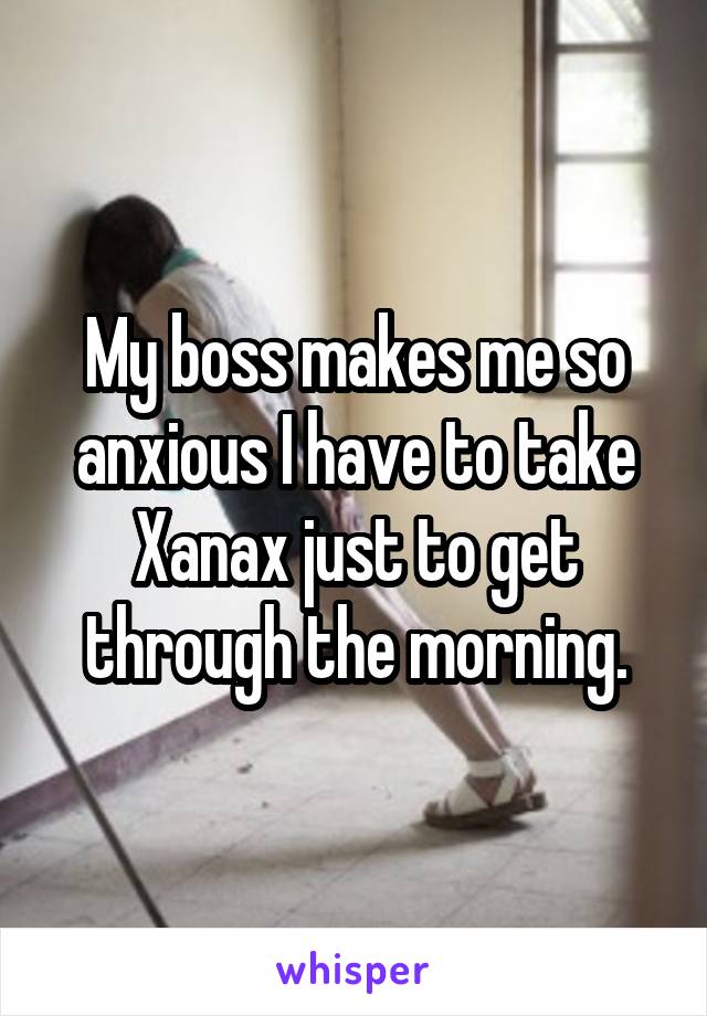 My boss makes me so anxious I have to take Xanax just to get through the morning.