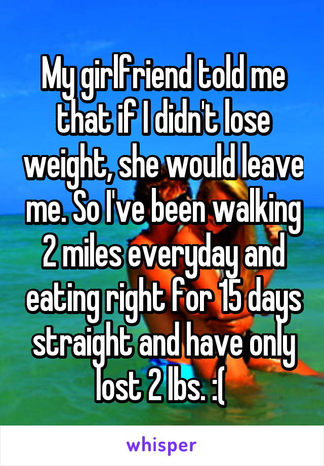 My girlfriend told me that if I didn't lose weight, she would leave me. So I've been walking 2 miles everyday and eating right for 15 days straight and have only lost 2 lbs. :( 