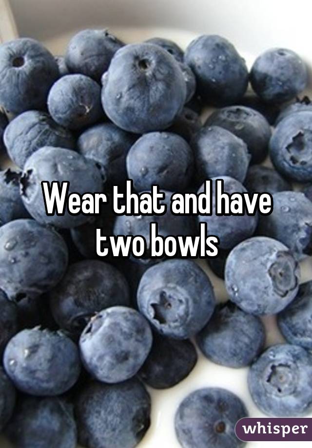 Wear that and have two bowls