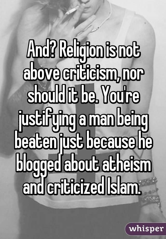 And? Religion is not above criticism, nor should it be. You're justifying a man being beaten just because he blogged about atheism and criticized Islam. 