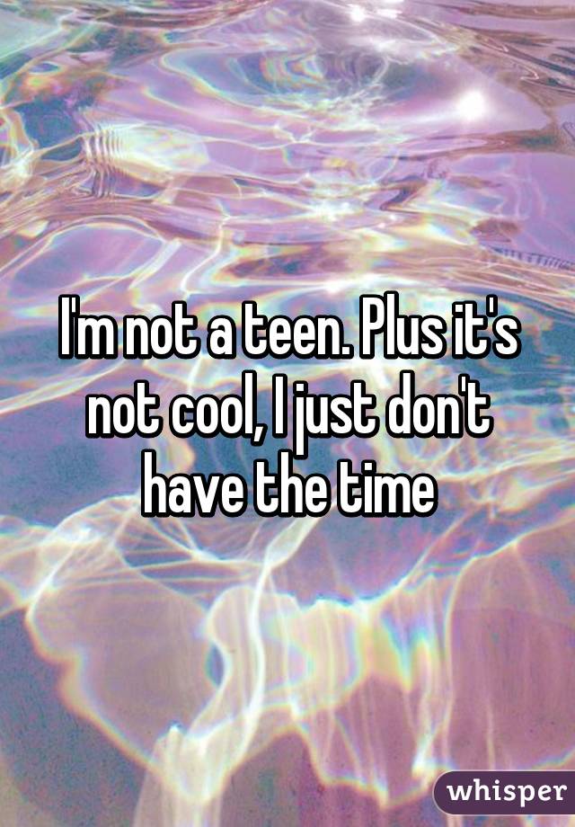 I'm not a teen. Plus it's not cool, I just don't have the time