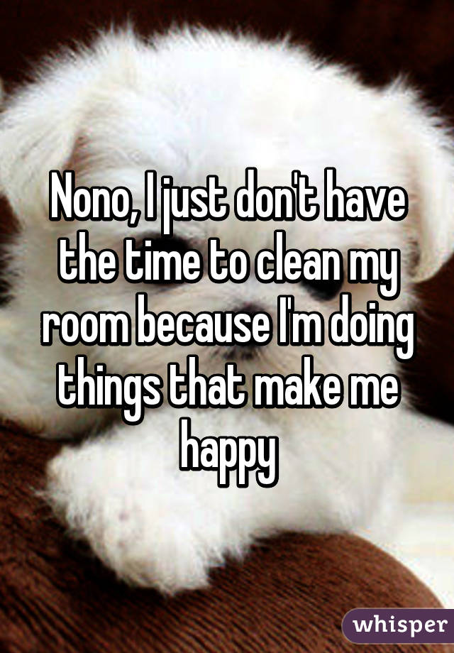 Nono, I just don't have the time to clean my room because I'm doing things that make me happy