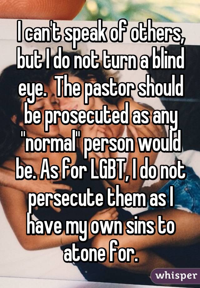 I can't speak of others, but I do not turn a blind eye.  The pastor should be prosecuted as any "normal" person would be. As for LGBT, I do not persecute them as I have my own sins to atone for.