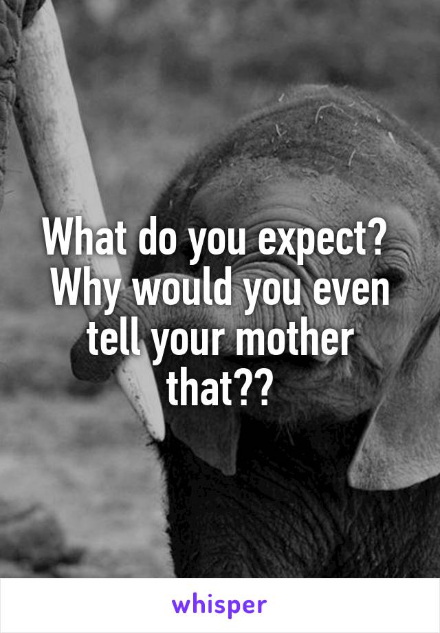 What do you expect?  Why would you even tell your mother that??