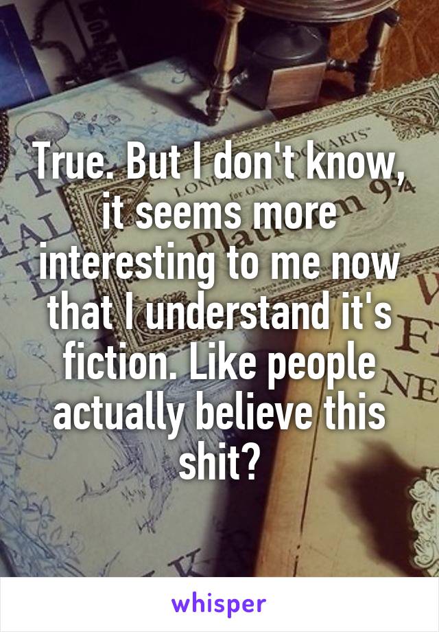 True. But I don't know, it seems more interesting to me now that I understand it's fiction. Like people actually believe this shit?