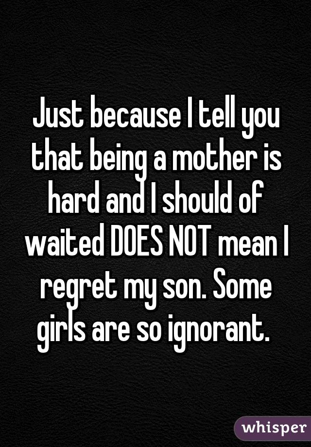 Just because I tell you that being a mother is hard and I should of waited DOES NOT mean I regret my son. Some girls are so ignorant. 