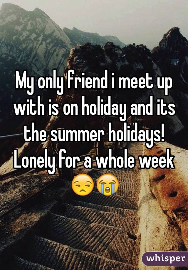 My only friend i meet up with is on holiday and its the summer holidays! Lonely for a whole week ðŸ˜’ðŸ˜­