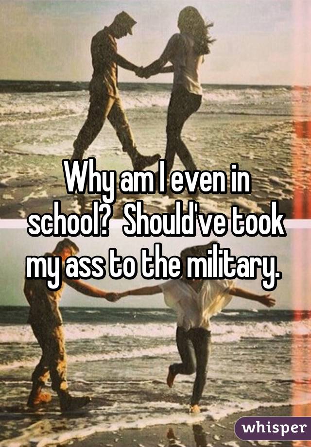 Why am I even in school?  Should've took my ass to the military. 