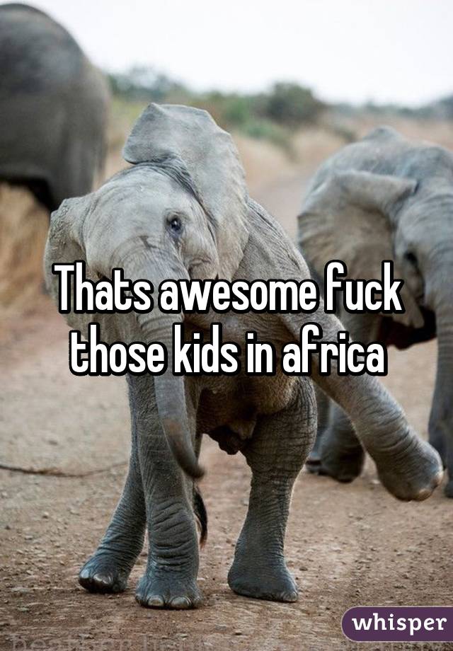Thats awesome fuck those kids in africa