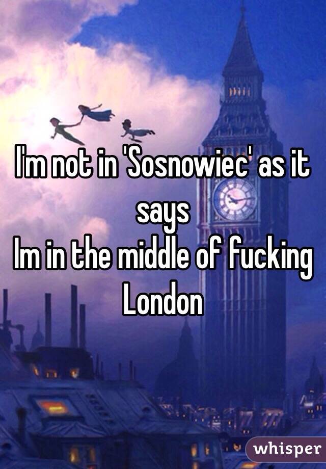 I'm not in 'Sosnowiec' as it says
Im in the middle of fucking London
