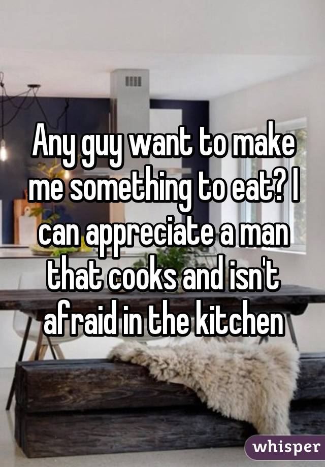 Any guy want to make me something to eat? I can appreciate a man that cooks and isn't afraid in the kitchen