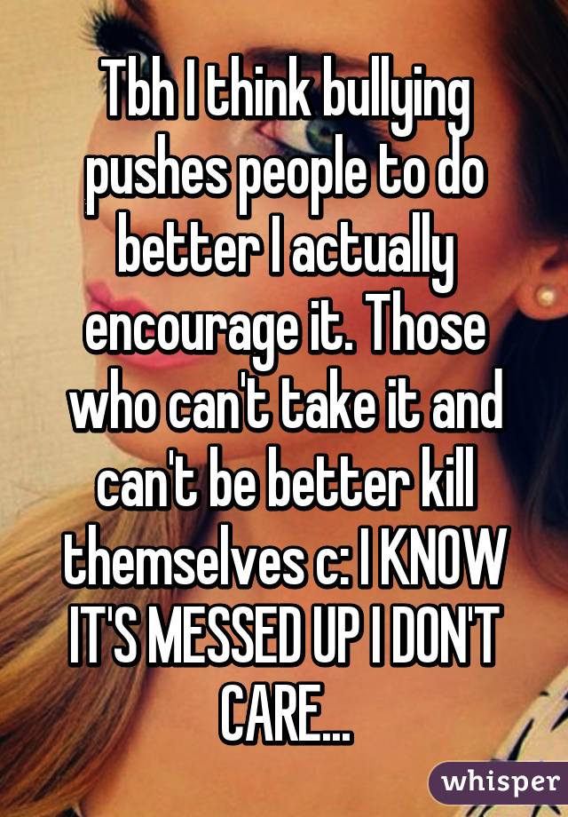 Tbh I think bullying pushes people to do better I actually encourage it. Those who can't take it and can't be better kill themselves c: I KNOW IT'S MESSED UP I DON'T CARE...
