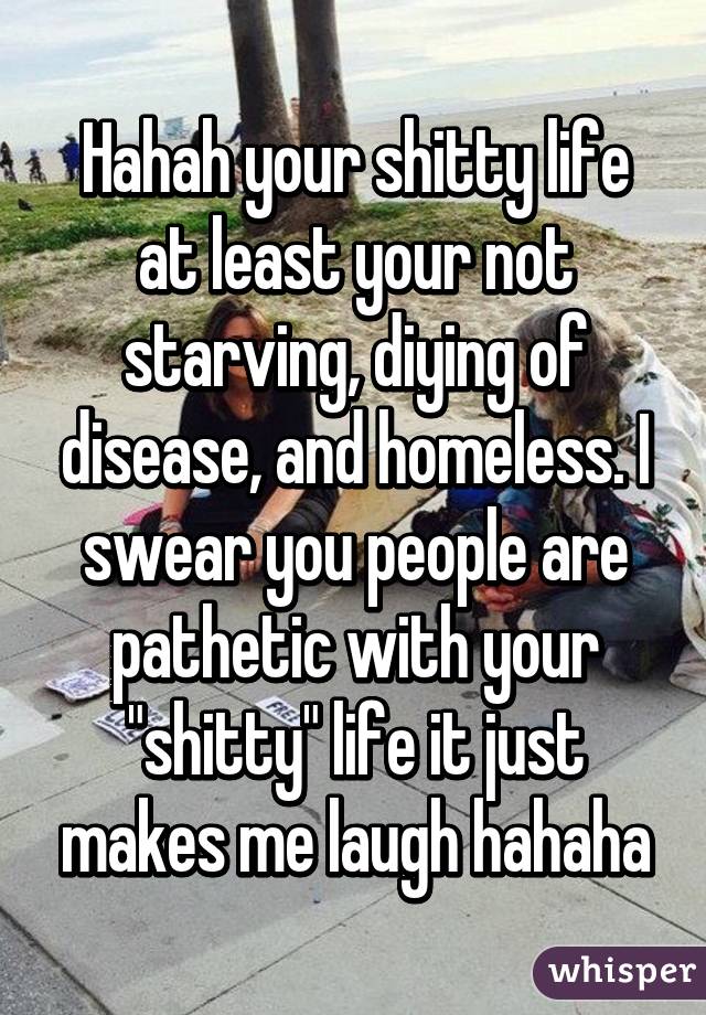 Hahah your shitty life at least your not starving, diying of disease, and homeless. I swear you people are pathetic with your "shitty" life it just makes me laugh hahaha