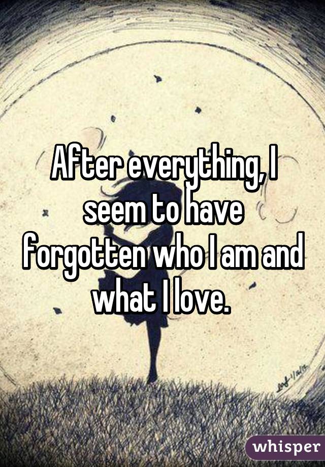 After everything, I seem to have forgotten who I am and what I love. 