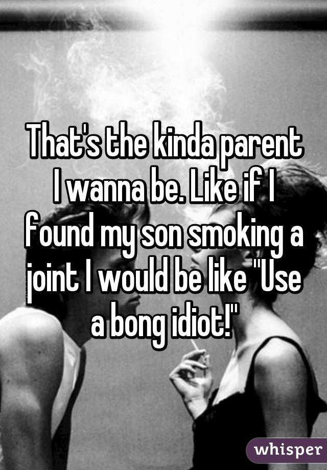 That's the kinda parent I wanna be. Like if I found my son smoking a joint I would be like "Use a bong idiot!"