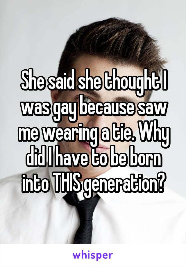 She said she thought I was gay because saw me wearing a tie. Why did I have to be born into THIS generation?