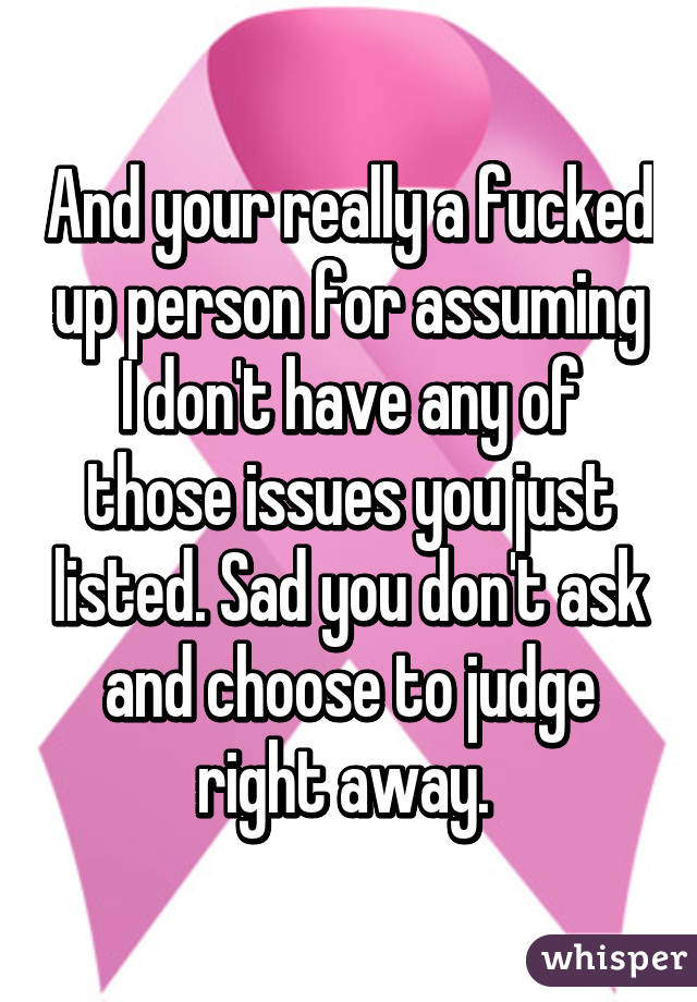 And your really a fucked up person for assuming I don't have any of those issues you just listed. Sad you don't ask and choose to judge right away. 