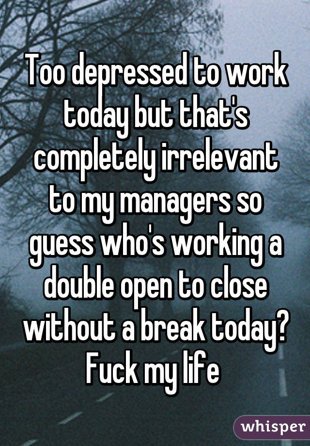 Too depressed to work today but that's completely irrelevant to my managers so guess who's working a double open to close without a break today? Fuck my life 