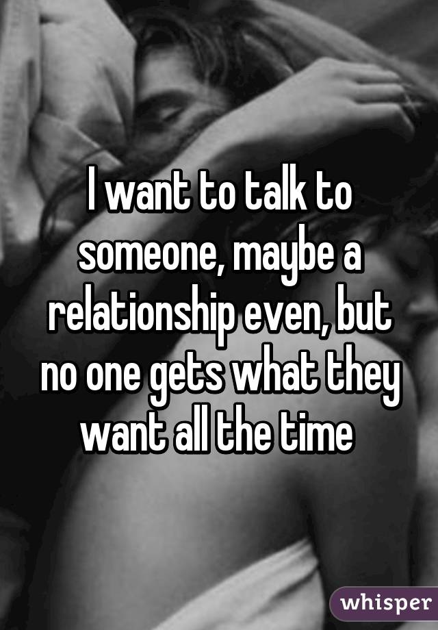 I want to talk to someone, maybe a relationship even, but no one gets what they want all the time 