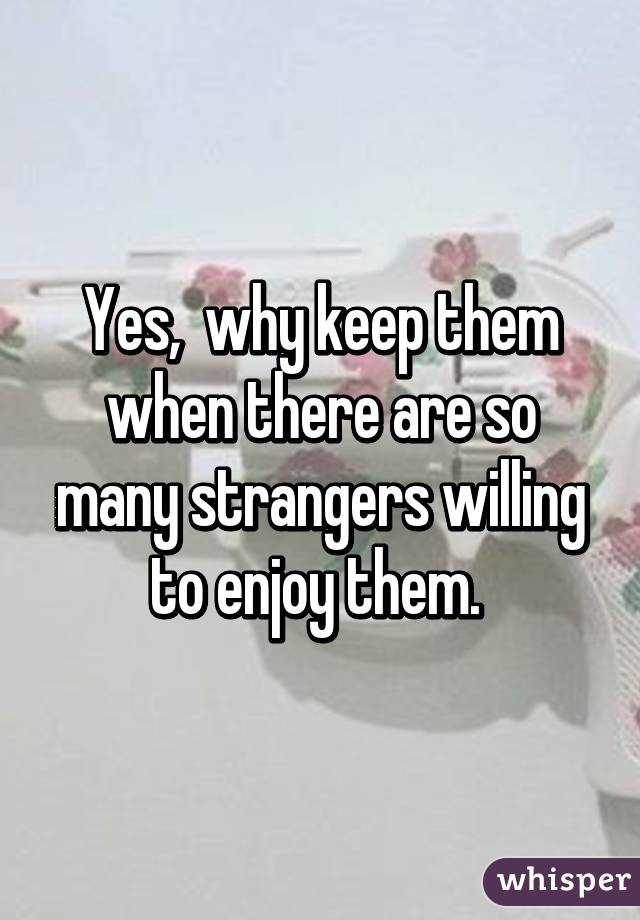 Yes,  why keep them when there are so many strangers willing to enjoy them. 
