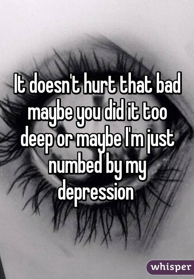 It doesn't hurt that bad maybe you did it too deep or maybe I'm just numbed by my depression 