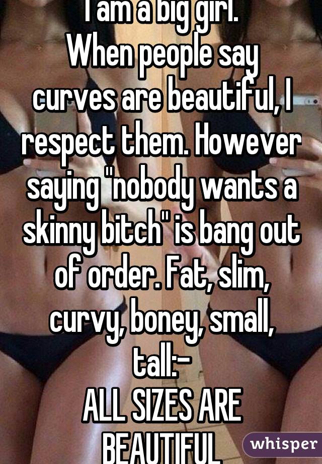 I am a big girl.
When people say curves are beautiful, I respect them. However saying "nobody wants a skinny bitch" is bang out of order. Fat, slim, curvy, boney, small, tall:-
ALL SIZES ARE BEAUTIFUL
