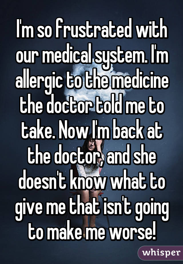 I'm so frustrated with our medical system. I'm allergic to the medicine the doctor told me to take. Now I'm back at the doctor, and she doesn't know what to give me that isn't going to make me worse!