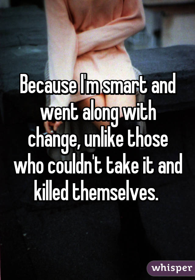 Because I'm smart and went along with change, unlike those who couldn't take it and killed themselves. 