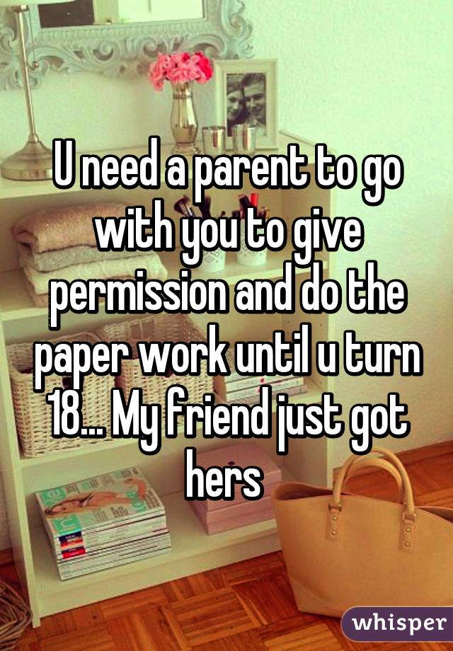 U need a parent to go with you to give permission and do the paper work until u turn 18... My friend just got hers 