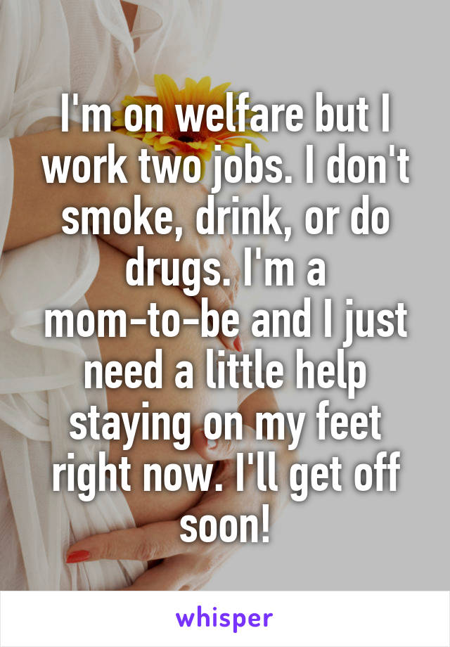 I'm on welfare but I work two jobs. I don't smoke, drink, or do drugs. I'm a mom-to-be and I just need a little help staying on my feet right now. I'll get off soon!