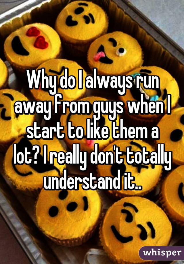 Why do I always run away from guys when I start to like them a lot? I really don't totally understand it..