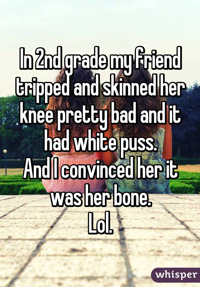 In 2nd grade my friend tripped and skinned her knee pretty bad and it had white puss.
And I convinced her it was her bone.
Lol.
