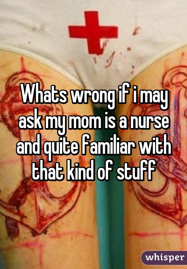 Whats wrong if i may ask my mom is a nurse and quite familiar with that kind of stuff