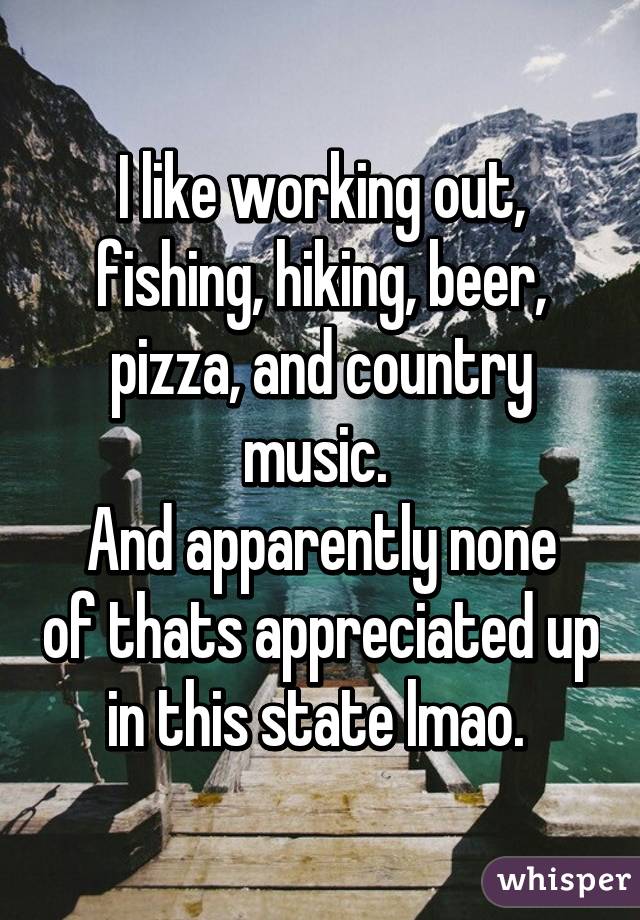 I like working out, fishing, hiking, beer, pizza, and country music. 
And apparently none of thats appreciated up in this state lmao. 