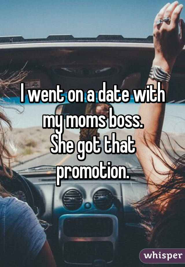 I went on a date with my moms boss.
She got that promotion.