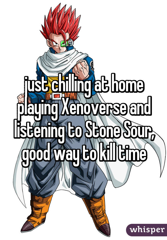 just chilling at home playing Xenoverse and listening to Stone Sour, good way to kill time
