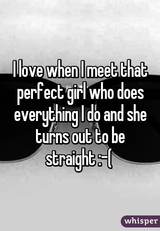 I love when I meet that perfect girl who does everything I do and she turns out to be straight :-( 