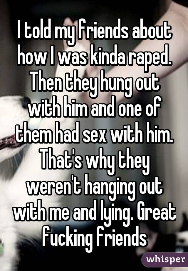 I told my friends about how I was kinda raped. Then they hung out with him and one of them had sex with him. That's why they weren't hanging out with me and lying. Great fucking friends