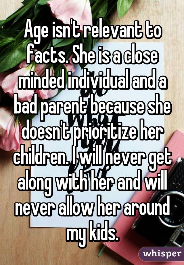 Age isn't relevant to facts. She is a close minded individual and a bad parent because she doesn't prioritize her children. I will never get along with her and will never allow her around my kids.