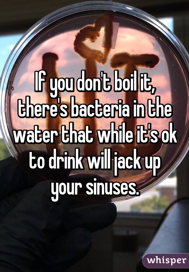 If you don't boil it, there's bacteria in the water that while it's ok to drink will jack up your sinuses.