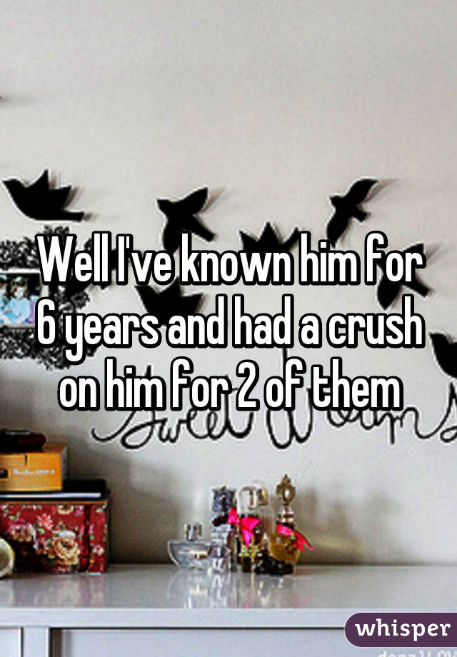 Well I've known him for 6 years and had a crush on him for 2 of them