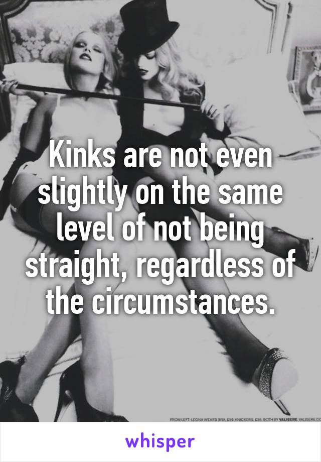 Kinks are not even slightly on the same level of not being straight, regardless of the circumstances.